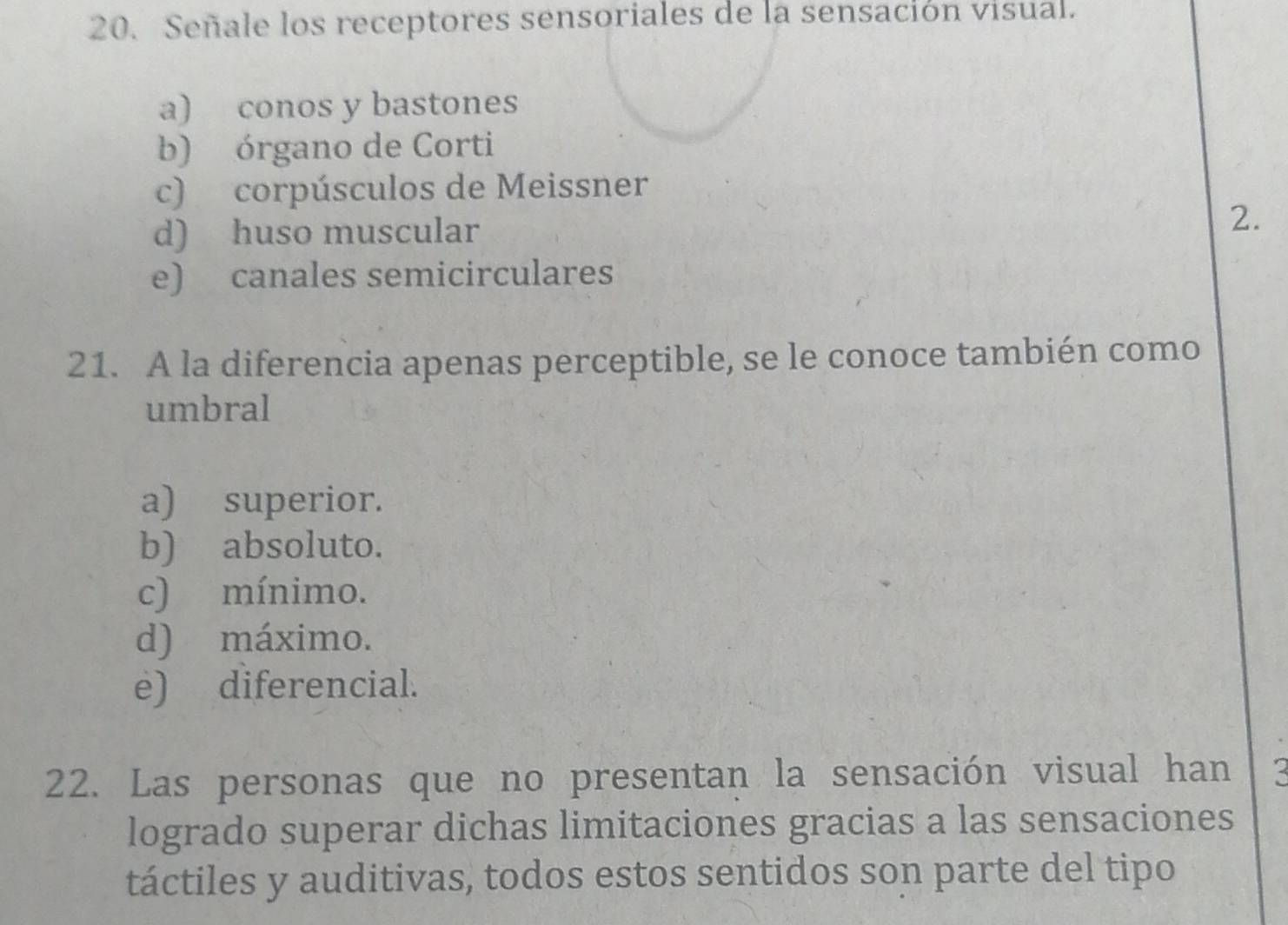 Señale los receptores sensoriales de la sensación visual.
a) conos y bastones
b) órgano de Corti
c) corpúsculos de Meissner
d) huso muscular 2.
e) canales semicirculares
21. A la diferencia apenas perceptible, se le conoce también como
umbral
a) superior.
b) absoluto.
c) mínimo.
d) máximo.
e) diferencial.
22. Las personas que no presentan la sensación visual han
logrado superar dichas limitaciones gracias a las sensaciones
táctiles y auditivas, todos estos sentidos son parte del tipo