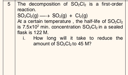 The decomposition of SO_2Cl_2 is a first-order 
reaction.
SO_2Cl_2(g)to SO_2(g)+Cl_2(g)
At a certain temperature , the half-life of SO_2Cl_2
is 7.5* 10^2min. concentration SO_2Cl_2 in a sealed 
flask is 122 M. 
i. How long will it take to reduce the 
amount of SO_2Cl_2 to 45 M?