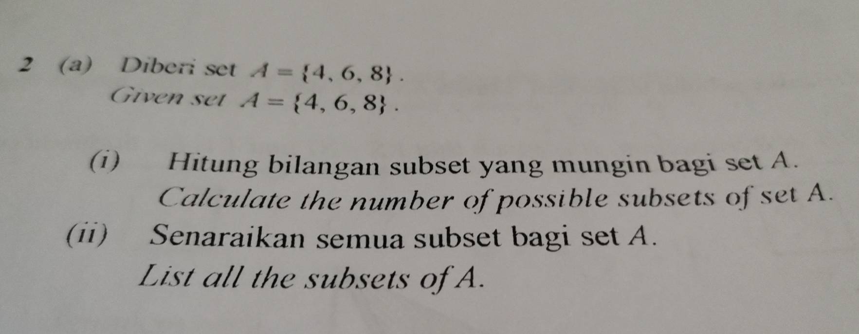 2 (a) Diberi set A= 4,6,8. 
Given set A= 4,6,8. 
(i) Hitung bilangan subset yang mungin bagi set A. 
Calculate the number of possible subsets of set A. 
(ii) Senaraikan semua subset bagi set A. 
List all the subsets of A.