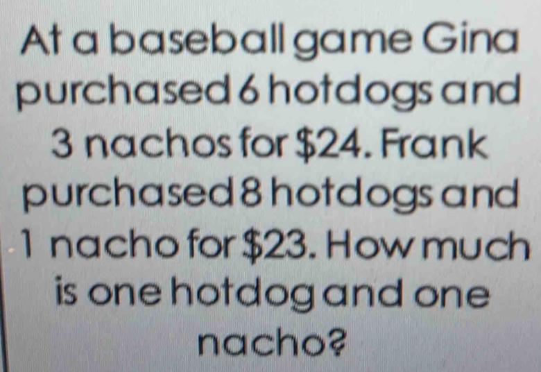 At a baseball game Gina 
purchased 6 hotdogs and
3 nachos for $24. Frank 
purchased 8 hotdogs and
1 nacho for $23. How much 
is one hotdog and one 
nacho?