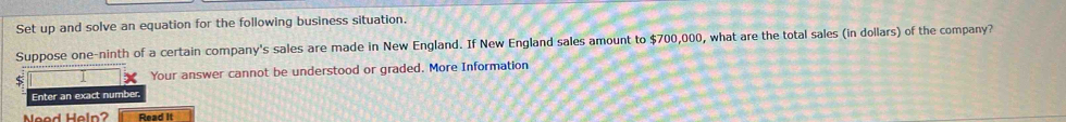 Set up and solve an equation for the following business situation. 
Suppose one-ninth of a certain company's sales are made in New England. If New England sales amount to $700,000, what are the total sales (in dollars) of the company? 
5 Your answer cannot be understood or graded. More Information 
Enter an exact number. 
Neod Heln? Read It