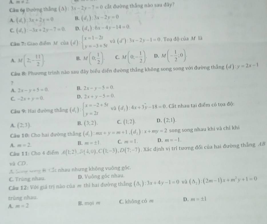 A. m!= 2
Câu 61 Đường thắng (A) : 3x-2y-7=0 cắt đường thắng nào sau đây?
A. (d_1):3x+2y=0 B. (d_2):3x-2y=0
C. (d_3):-3x+2y-7=0. D. (d_2):6x-4y-14=0.
Câu 7: Giao điểm M. của (d):beginarrayl x=1-2t y=-3+5tendarray. và (d'):3x-2y-1=0. Toạ độ của M là
A. M (2;- 11/2 ). B. M(0; 1/2 ). C. M(0;- 1/2 ). D. M(- 1/2 ;0).
Cầu 8: Phương trình nào sau đây biểu diển đường thắng không song song với đường thắng (d): y=2x-1
?
A. 2x-y+5=0. B. 2x-y-5=0.
C. -2x+y=0.
D. 2x+y-5=0.
Câu 9: Hai đường thắng (d_1):beginarrayl x=-2+5t y=2tendarray. và (d_2):4x+3y-18=0. Cất nhau tại điểm có tọa độ:
A. (2,3).
B. (3;2). C. (1;2). D. (2;1).
Câu 10: Cho hai đường thắng (d_1):mx+y=m+1,(d_2):x+my=2 song song nhau khi và chỉ khí
A. m=2.
B. m=± 1. C. m=L. D. m=-1.
Câu 11: Cho 4 điểm A(1;2),B(4;0),C(1;-3),D(7;-7). Xác định vị trí tương đối của hai đường thắng AB
và CD.
A. Sông Sông B Cất nhau nhưng không vuông góc.
C. Trùng nhau. D. Vuông góc nhau.
Câu 12: Với giá trị nào của m thì hai đường thẳng (△ _1):3x+4y-1=0 và (△ _2):(2m-1)x+m^2y+1=0
trùng nhau.
A. m=2 C. không có m D. m=± 1
B. mọi m