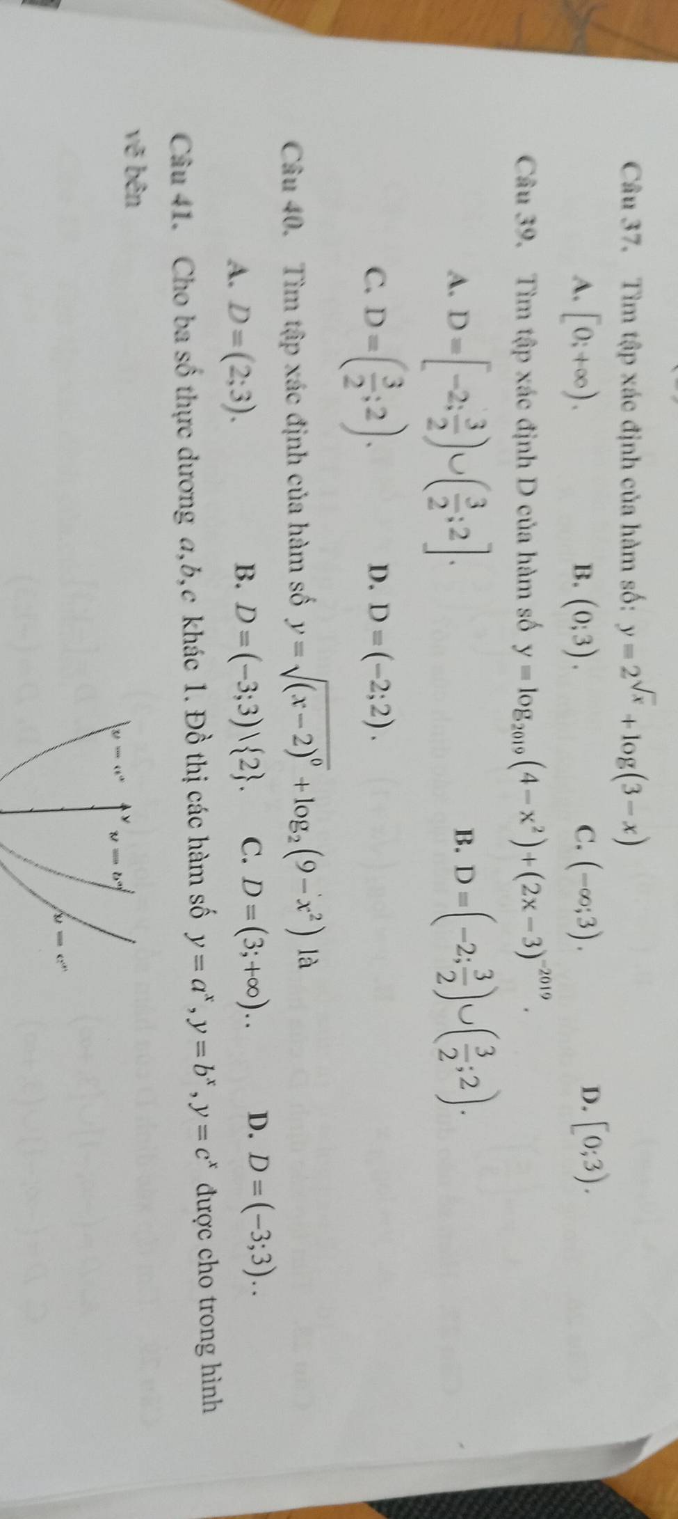 Tìm tập xác định của hàm số: y=2^(sqrt(x))+log (3-x)
D.
A. [0;+∈fty ). (0;3). C. (-∈fty ;3). [0;3).
B.
Câu 39. Tìm tập xác định D của hàm số y=log _2019(4-x^2)+(2x-3)^-2019.
A. D=[-2; 3/2 )∪ ( 3/2 ;2].
B. D=(-2; 3/2 )∪ ( 3/2 ;2).
C. D=( 3/2 ;2).
D. D=(-2;2).
Câu 40. Tìm tập xác định của hàm số y=sqrt((x-2)^0)+log _2(9-x^2) là
A. D=(2;3). B. D=(-3;3) 2 . C. D=(3;+∈fty ).. D. D=(-3;3).
Câu 41. Cho ba số thực dương a,b,c khác 1. Đồ thị các hàm số y=a^x,y=b^x,y=c^x được cho trong hình
vẽ bên