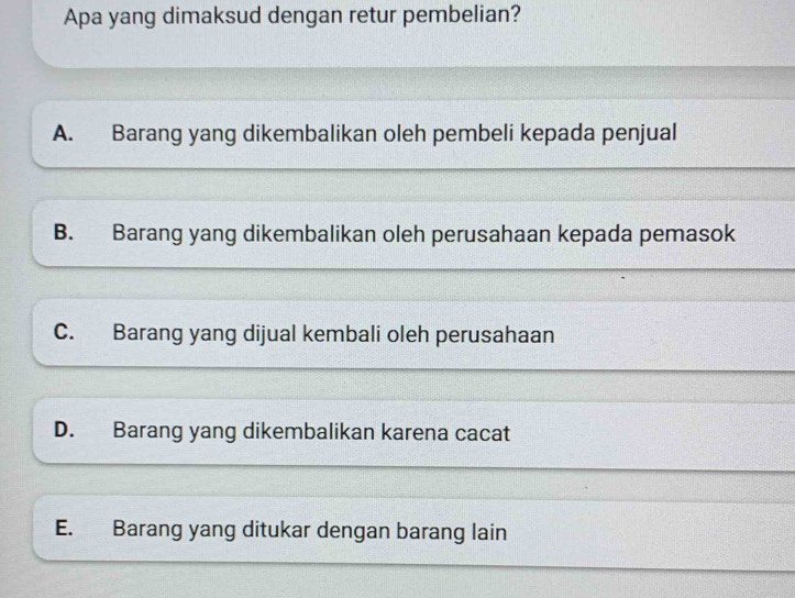 Apa yang dimaksud dengan retur pembelian?
A. Barang yang dikembalikan oleh pembeli kepada penjual
B. Barang yang dikembalikan oleh perusahaan kepada pemasok
C. Barang yang dijual kembali oleh perusahaan
D. Barang yang dikembalikan karena cacat
E. Barang yang ditukar dengan barang lain