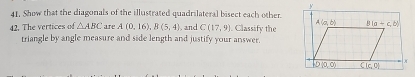 Show that the diagonals of the illustrated quadrilateral bisect each other.
42. The vertices of △ ABC are A(0,16),B(5,4). and C(17,9) Classify the
triangle by angle measure and side length and justify your answer.