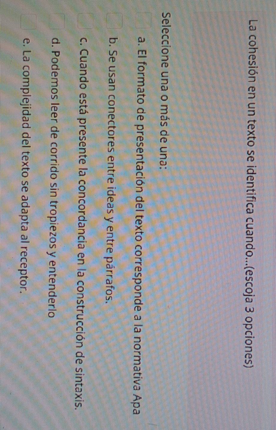 La cohesión en un texto se identifica cuando...(escoja 3 opciones)
Seleccione una o más de una:
a. El formato de presentación del texto corresponde a la normativa Apa
b. Se usan conectores entre ideas y entre párrafos.
c. Cuando está presente la concordancia en la construcción de sintaxis.
d. Podemos leer de corrido sin tropiezos y entenderlo
e. La complejidad del texto se adapta al receptor.