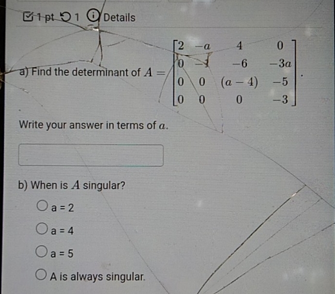 0 1 Details
a) Find the determinant of A=beginbmatrix 2&-a&4&0 0&-4&-6&-3a 0&0&(a-4)&-5 0&0&0&-3endbmatrix. 
Write your answer in terms of a.
b) When is A singular?
a=2
a=4
a=5
A is always singular.