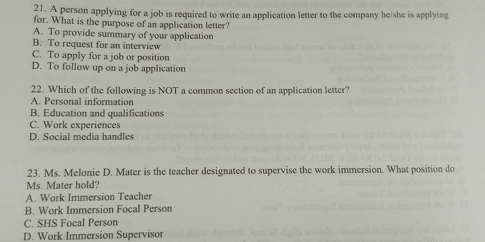 A person applying for a job is required to write an application letter to the company he/she is applying
for. What is the purpose of an application letter?
A. To provide summary of your application
B. To request for an interview
C. To apply for a job or position
D. To follow up on a job application
22. Which of the following is NOT a common section of an application letter?
A. Personal information
B. Education and qualifications
C. Work experiences
D. Social media handles
23. Ms. Melonie D. Mater is the teacher designated to supervise the work immersion. What position do
Ms. Mater hold?
A. Work Immersion Teacher
B. Work Immersion Focal Person
C. SHS Focal Person
D. Work Immersion Supervisor