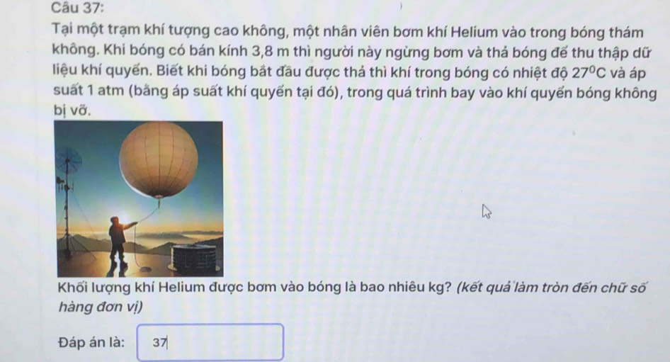 Tại một trạm khí tượng cao không, một nhân viên bơm khí Helium vào trong bóng thám 
không. Khi bóng có bán kính 3,8 m thì người này ngừng bơm và thả bóng đế thu thập dữ 
liệu khí quyển. Biết khi bóng bắt đầu được thả thì khí trong bóng có nhiệt độ 27°C và áp 
suất 1 atm (bằng áp suất khí quyến tại đó), trong quá trình bay vào khí quyển bóng không 
bị vỡ. 
Khối lượng khí Helium được bơm vào bóng là bao nhiêu kg? (kết quả làm tròn đến chữ số 
hàng đơn vị) 
Đáp án là: