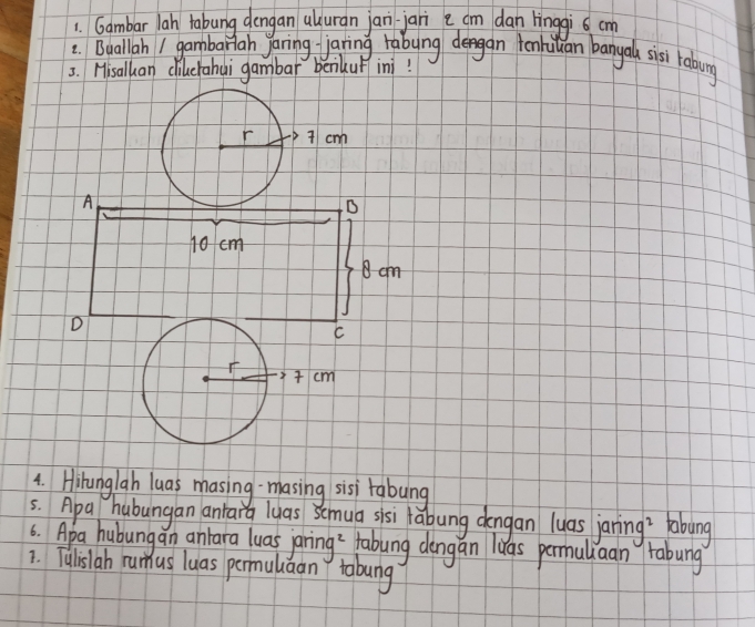 Gambar lah tabung dengan uluran jan jari e cm dan linggi cm
: Buallah I gambariah yaring jaring rabynggan tonhiulan banya sisi raboung 
5. Hisalkan clilecrahai gambar beikup ini! 
4. Hihunglah luas masing-masing sisi tabung 
5. Apa hubungan anrarg lyas Semua sisi labung dengan luas janing? tabung 
6. Apa hubungan anlara luas jaring? fabung dengan ias permuliaan tabung 
1. Tulislab rumus luas permulaan tobung