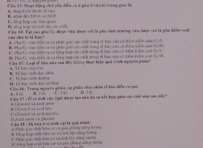 Hoạt động chủ yêu diễn ra ở pha 5 của kì trung gian là
A. táng kích thước tế báo
B. nhân đối DNA và NST.
C. tổng hợp các bào quan.
D. tổng hợp và tích lũy các chất
Cầu 14: Tại sao pha Gị được via được coi là pha sinh trưởng vàa được coi là pha kiểm soát
củn chu kì tế bào?
A. Pha Ci vùa diễn ra sự phần giải các chết trong tế báo vựa có điểm xiểm soát Gun
B. Pha G; vim diễn ra sự phân giải các chất trong tế bão via có điểm kiểm soát G/M
C. Pha G, vùa diễn ra sự tổng hợp các chất trong tế bao vừa có điểm kiểm soát GựS.
D. Pha G: vùa diễn ra sự tổng hợp các chất trong tế báo vừa có điểm kiểm soát G./M.
Câu 15: Loại tế bào nào sau đây không thực hiện quá trình nguyên phân?
A. Tế hào ung thư
B. Tề báo sinh dục chin.
C. Tê báo sinh dường
D. Tề bào sinh dục sơ khai
Câu 16: Trong nguyên phân, sự phân chía nhân tế bào diễn ra qua
A. 4 ki B. 2 k1 C. 3 ki D. 5 k).
Câu 17 : Ở vi sinh vật, lipit được tạo nên do sự kết hợp giữa các chất não sau đây?
A.Glizerol va acid armn
B. Gilizerol và acid béo
C.Glixerol và acid nucleic
D.Asid amin va glucoss
Câu 18 : Đị hóa ở vì sinh vật là quá trình:
A Phân giải chất hữu cơ và giải phóng năng lượng
B. Tổng hợp chất hữu cơ và tích lũy năng lượng
C. Phân giải chất hữu cơ và tích lũy năng lượng
D. Tổng hợp chất hữu cơ và giải phòng năng lượng