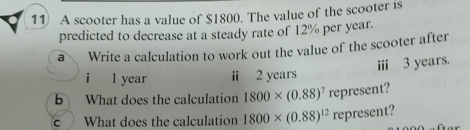 A scooter has a value of $1800. The value of the scooter is 
predicted to decrease at a steady rate of 12% per year. 
a Write a calculation to work out the value of the scooter after 
iii 3 years. 
i l year i 2 years
b What does the calculation 1800* (0.88)^7 represent? 
C What does the calculation 1800* (0.88)^12 represent?