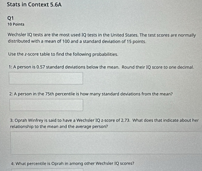 Stats in Context 5.6A 
Q1 
10 Points 
Wechsler IQ tests are the most used IQ tests in the United States. The test scores are normally 
distributed with a mean of 100 and a standard deviation of 15 points. 
Use the z-score table to find the following probabilities. 
1: A person is 0.57 standard deviations below the mean. Round their IQ score to one decimal. 
2: A person in the 75th percentile is how many standard deviations from the mean? 
3: Oprah Winfrey is said to have a Wechsler IQ z-score of 2.73. What does that indicate about her 
relationship to the mean and the average person? 
4: What percentile is Oprah in among other Wechsler IQ scores?