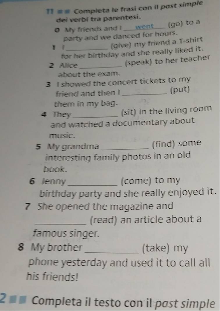 11 ≡≡ Completa le frasi con il past simple 
dei verbi tra parentesi. 
0 My friends and I went (go) to a 
party and we danced for hours. 
1 1_ 
(give) my friend a T-shirt 
for her birthday and she really liked it. 
2 Alice_ 
(speak) to her teacher 
about the exam. 
3 I showed the concert tickets to my 
friend and then I _(put) 
them in my bag. 
4 They_ 
(sit) in the living room 
and watched a documentary about 
music. 
5 My grandma _(find) some 
interesting family photos in an old 
book. 
6 Jenny_ (come) to my 
birthday party and she really enjoyed it. 
7 She opened the magazine and 
_(read) an article about a 
famous singer. 
8 My brother _(take) my 
phone yesterday and used it to call all 
his friends! 
2 ■ £ Completa il testo con il past simple