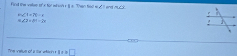 Find the value of x for which rparallel s Then find m∠ 1 and m∠ 2
m∠ 1=70-x
m∠ 2=81-2x
The value of x for which rparallel s is □.