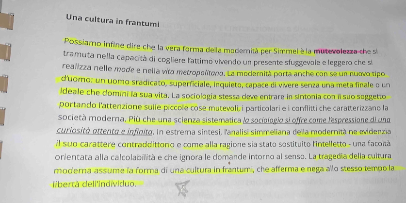 Una cultura in frantumi 
Possiamo infine dire che la vera forma della modernità per Simmel è la mutevolezza che si 
tramuta nella capacità di cogliere l'attimo vivendo un presente sfuggevole e leggero che si 
realizza nelle mode e nella vità metropolitana. La modernità porta anche con se un nuovo tipo 
d’uomo: un uomo sradicato, superficiale, inquieto, capace di vivere senza una meta finale o un 
ideale che domini la sua vita. La sociologia stessa deve entrare in sintonia con il suo soggetto 
portando l’attenzione sulle piccole cose mutevoli, i particolari e i conflitti che caratterizzano la 
società moderna. Più che una scienza sistematica /α sociologia si offre come l'espressione di und 
curiosità αttentà e infinità. In estrema sintesi, l'analisi simmeliana della modernità ne evidenzia 
il suo carattere contraddittorio e come alla ragione sia stato sostituito l'intelletto - una facoltà 
orientata alla calcolabilità e che ignora le domande intorno al senso. La tragedia della cultura 
moderna assume la forma di una cultura in frantumi, che afferma e nega allo stesso tempo la 
libertà dell'individuo.