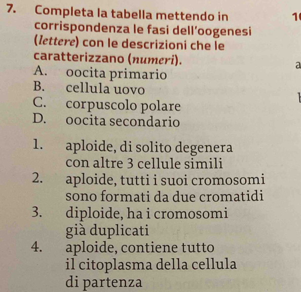 Completa la tabella mettendo in 1
corrispondenza le fasi dell’oogenesi
(Iettere) con le descrizioni che le
caratterizzano (numeri). a
A. oocita primario
B. cellula uovo
C. corpuscolo polare
D. oocita secondario
1. aploide, di solito degenera
con altre 3 cellule simili
2. aploide, tutti i suoi cromosomi
sono formati da due cromatidi
3. diploide, ha i cromosomi
già duplicati
4. aploide, contiene tutto
il citoplasma della cellula
di partenza