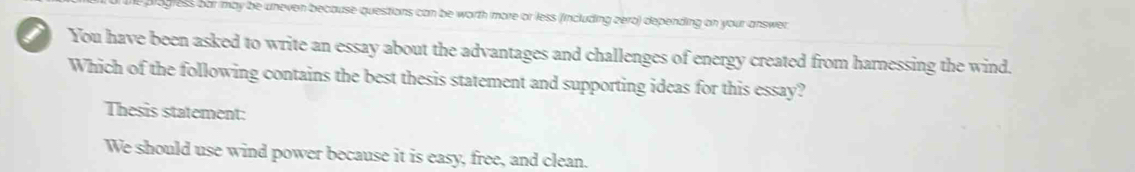 ogress bar may be uneven because questions can be worth more or less (including zero) depending on your answer 
You have been asked to write an essay about the advantages and challenges of energy created from harnessing the wind. 
Which of the following contains the best thesis statement and supporting ideas for this essay? 
Thesis statement: 
We should use wind power because it is easy, free, and clean.