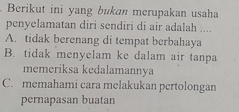 Berikut ini yang bukan merupakan usaha
penyelamatan diri sendiri di air adalah ....
A. tidak berenang di tempat berbahaya
B. tidak menyelam ke dalam air tanpa
memeriksa kedalamannya
C. memahami cara melakukan pertolongan
pernapasan buatan