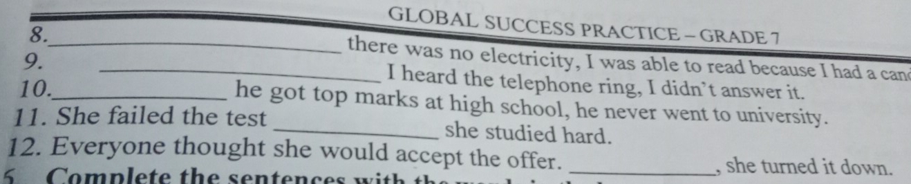 GLOBAL SUCCESS PRACTICE - GRADE 7 
8. 
9. 
__there was no electricity, I was able to read because I had a can 
I heard the telephone ring, I didn’t answer it. 
10._ he got top marks at high school, he never went to university. 
11. She failed the test _she studied hard. 
12. Everyone thought she would accept the offer. _, she turned it down.