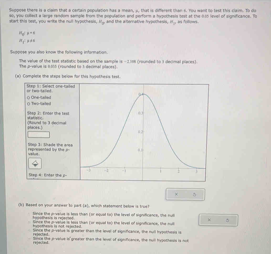 Suppose there is a claim that a certain population has a mean, μ, that is different than 6. You want to test this claim. To do
so, you collect a large random sample from the population and perform a hypothesis test at the 0.05 level of significance. To
start this test, you write the null hypothesis, H_0' and the alternative hypothesis, H_1 , as follows.
H_0:mu =6
H_1:mu != 6
Suppose you also know the following information.
The value of the test statistic based on the sample is −2.108 (rounded to 3 decimal places).
The p -value is 0.035 (rounded to 3 decimal places).
(a) Complete the steps below for this hypothesis test.
Step 1 : Select on
or two-tailed.
One-tailed
Two-tailed
Step 2 : Enter the
statistic.
(Round to 3 deci
places.)
Step 3 : Shade th
represented by t
value.
Step 4 : Enter the
× 5
(b) Based on your answer to part (a), which statement below is true?
Since the p -value is less than (or equal to) the level of significance, the null
hypothesis is rejected.
× 5
Since the p -value is less than (or equal to) the level of significance, the null
hypothesis is not rejected.
Since the p -value is greater than the level of significance, the null hypothesis is
rejected.
Since the p -value is° greater than the level of significance, the null hypothesis is not
rejected.