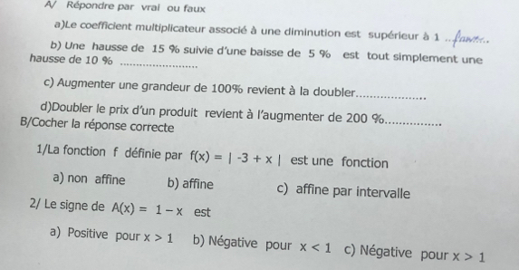 A/ Répondre par vrai ou faux
a)Le coefficient multiplicateur associé à une diminution est supérieur à 1 .. É aw..
_
b) Une hausse de 15 % suivie d'une baisse de 5 % est tout simplement une
hausse de 10 %
c) Augmenter une grandeur de 100% revient à la doubler_
d)Doubler le prix d'un produit revient à l’augmenter de 200 % _
B/Cocher la réponse correcte
1/La fonction f définie par f(x)=|-3+x| est une fonction
a) non affine b) affine c) affine par intervalle
2/ Le signe de A(x)=1-x est
a) Positive pour x>1 b) Négative pour x<1</tex> c) Négative pour x>1