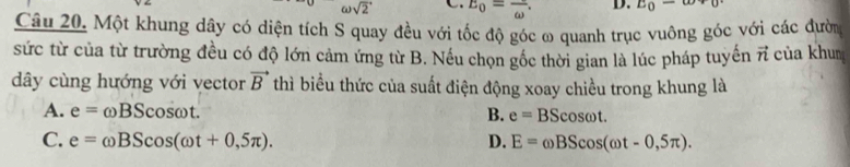 omega sqrt(2) E_0=frac omega . D. E_0-omega +0
Câu 20. Một khung dây có diện tích S quay đều với tốc độ góc ω quanh trục vuông góc với các đười
sức từ của từ trường đều có độ lớn cảm ứng từ B. Nếu chọn gốc thời gian là lúc pháp tuyển vector n của khun
dây cùng hướng với vector vector B thì biểu thức của suất điện động xoay chiều trong khung là
A. e=omega BScos omega t. B. e=BScos omega t
C. e=omega BScos (omega t+0,5π ). D. E=omega BScos (omega t-0,5π ).