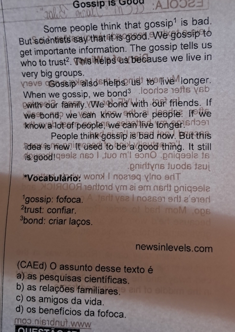 Gossip is Good
Some people think that gossip¹ is bad.
But scientists say that it is good. We gossip to
get importante information. The gossip tells us
who to trust² . This helps us because we live in
very big groups.
Veve Gossip also helps us live longer.
When we gossip, we bond³
with our family. We bond with our friends. If
we bond, we can know more people. If we
know a lot of people, we can live longer.
People think gossip is bad now. But this
idea is new. It used to be a good thing. It still
is good!
*Vocabulário:
1gossip: fofoca.
²trust: confiar.
bond: criar laços.
newsinlevels.com
(CAEd) O assunto desse texto é
a) as pesquisas científicas.
b) as relações familiares.
c) os amigos da vida.
d) os benefícios da fofoca.
moɔ.nis1dnut.www