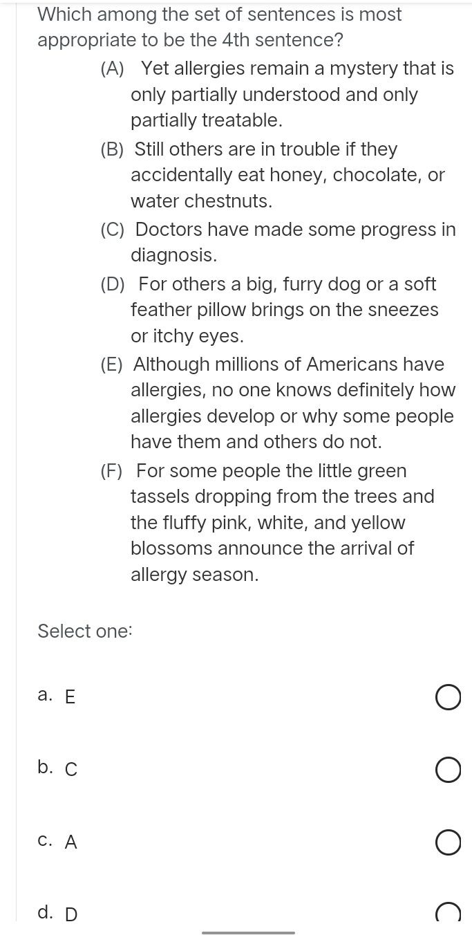 Which among the set of sentences is most
appropriate to be the 4th sentence?
(A) Yet allergies remain a mystery that is
only partially understood and only
partially treatable.
(B) Still others are in trouble if they
accidentally eat honey, chocolate, or
water chestnuts.
(C) Doctors have made some progress in
diagnosis.
(D) For others a big, furry dog or a soft
feather pillow brings on the sneezes
or itchy eyes.
(E) Although millions of Americans have
allergies, no one knows definitely how
allergies develop or why some people
have them and others do not.
(F) For some people the little green
tassels dropping from the trees and
the fluffy pink, white, and yellow
blossoms announce the arrival of
allergy season.
Select one:
a.E
b. C
c. A
_
d. D