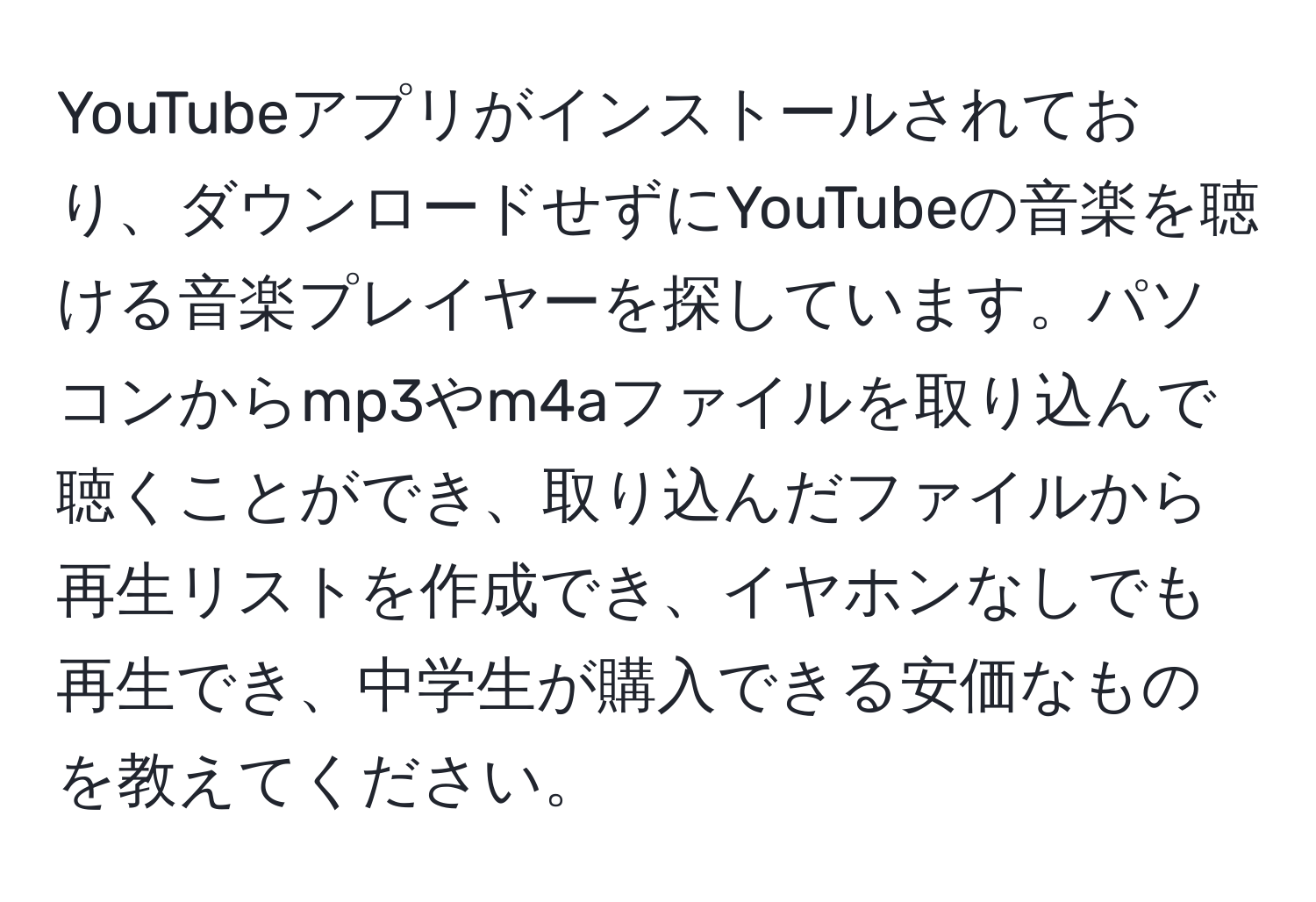 YouTubeアプリがインストールされており、ダウンロードせずにYouTubeの音楽を聴ける音楽プレイヤーを探しています。パソコンからmp3やm4aファイルを取り込んで聴くことができ、取り込んだファイルから再生リストを作成でき、イヤホンなしでも再生でき、中学生が購入できる安価なものを教えてください。