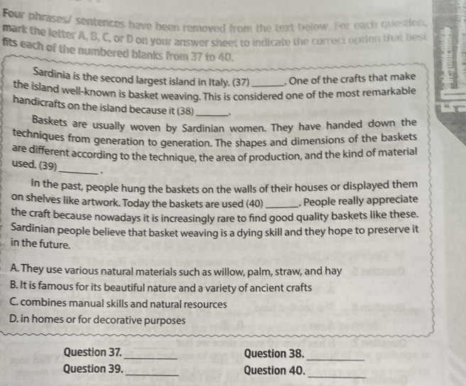 Four phrases/ sentences have been removed from the text below. For each question,
mark the letter A, B, C, or D on your answer sheet to indicate the correct option that bet
fits each of the numbered blanks from 37 to 40.
Sardinia is the second largest island in Italy. (37) . One of the crafts that make
the island well-known is basket weaving. This is considered one of the most remarkable
handicrafts on the island because it (38) _.
Baskets are usually woven by Sardinian women. They have handed down the
techniques from generation to generation. The shapes and dimensions of the baskets
are different according to the technique, the area of production, and the kind of material
_
used. (39)
In the past, people hung the baskets on the walls of their houses or displayed them
on shelves like artwork. Today the baskets are used (40) _. People really appreciate
the craft because nowadays it is increasingly rare to find good quality baskets like these.
Sardinian people believe that basket weaving is a dying skill and they hope to preserve it
in the future.
A. They use various natural materials such as willow, palm, straw, and hay
B. It is famous for its beautiful nature and a variety of ancient crafts
C. combines manual skills and natural resources
D. in homes or for decorative purposes
_
Question 37._ Question 38.
_
Question 39._ Question 40.