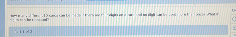 How many different ID cards can be made if there are four digits on a card and no digit can be used more than once? What if 
digits can be repeated? 
Part 1 of 2