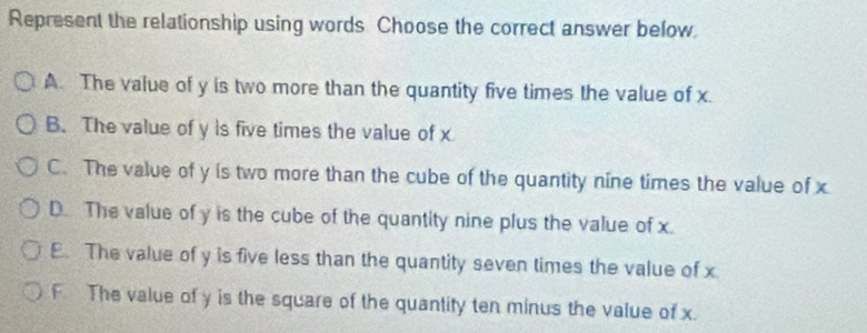 Represent the relationship using words. Choose the correct answer below.
A. The value of y is two more than the quantity five times the value of x.
B. The value of y is five times the value of x
C. The value of y is two more than the cube of the quantity nine times the value of x
D. The value of y is the cube of the quantity nine plus the value of x.
E. The value of y is five less than the quantity seven times the value of x
F The value of y is the square of the quantity ten minus the value of x.