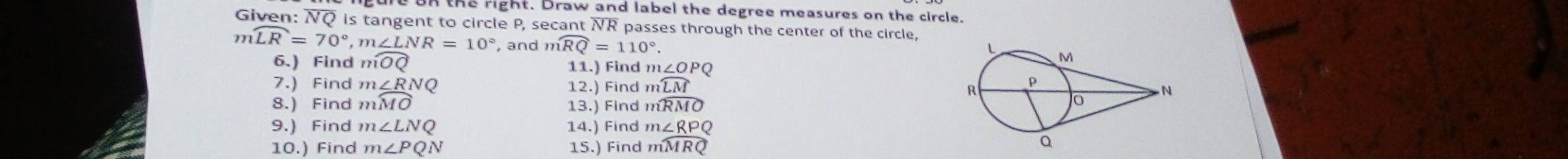 the right. Draw and label the degree measures on the circle. 
Given: NQ is tangent to circle P, secant NR passes through the center of the circle,
mwidehat LR=70°, m∠ LNR=10° , and mwidehat RQ=110°. 
6.) Find mwidehat OQ 11.) Find m∠ OPQ
7.) Find m∠ RNQ 12.) Find mwidehat LM
8.) Find mwidehat MO 13.) Find mwidehat RMO
9.) Find m∠ LNQ 14.) Find m∠ RPQ
10.) Find m∠ PQN 15.) Find mwidehat MRQ