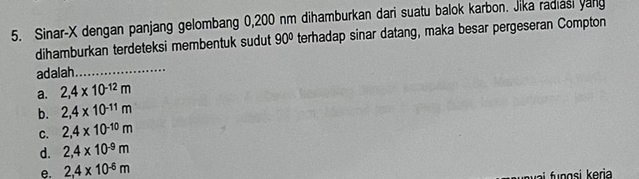 Sinar-X dengan panjang gelombang 0,200 nm dihamburkan dari suatu balok karbon. Jika radiasi yang
dihamburkan terdeteksi membentuk sudut 90° terhadap sinar datang, maka besar pergeseran Compton
adalah_
a. 2,4* 10^(-12)m
b. 2,4* 10^(-11)m
C. 2,4* 10^(-10)m
d. 2,4* 10^(-9)m
e. 2,4* 10^(-6)m