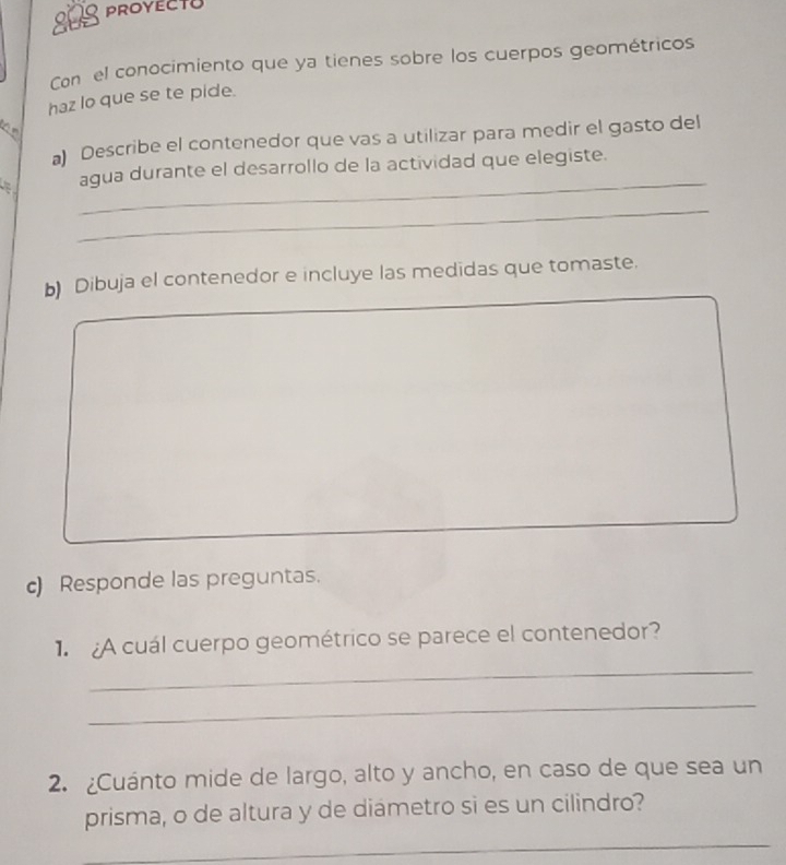 808 PROYECTU 
Con el conocimiento que ya tienes sobre los cuerpos geométricos 
haz lo que se te pide. 
1 º 
) Describe el contenedor que vas a utilizar para medir el gasto del 
_ 
agua durante el desarrollo de la actividad que elegiste. 
_ 
b) Dibuja el contenedor e incluye las medidas que tomaste. 
c) Responde las preguntas. 
_ 
1 ¿A cuál cuerpo geométrico se parece el contenedor? 
_ 
2. ¿Cuánto mide de largo, alto y ancho, en caso de que sea un 
prisma, o de altura y de diametro si es un cilindro? 
_