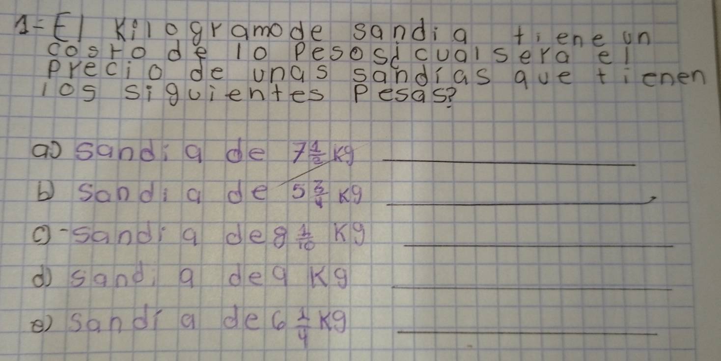 A-EI Kilogramode sandi a t; ene on 
co'sto de l0 Pesosdcualsera el 
Precio de unas sandias que tienen 
los siquientes Pesas? 
ao sand a de 7 1/2 kg _ 
b Sandi a de 5 3/4 kg _ 
O-sand a de 8 1/10 kg _ 
dì sane a deq Kg_ 
) sandr a de 6 1/4 kg _