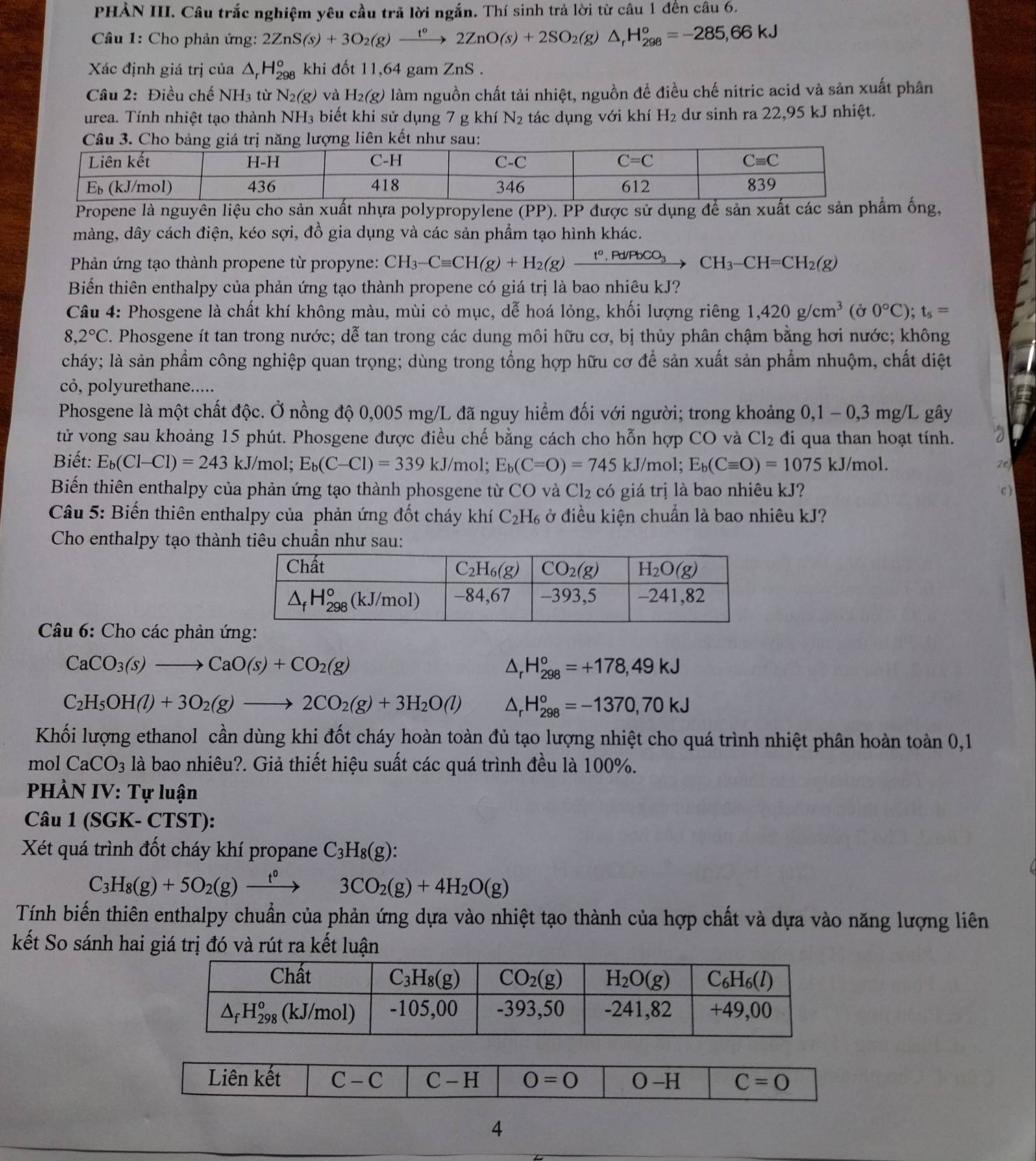 PHẢN III. Câu trắc nghiệm yêu cầu trã lời ngắn. Thí sinh trả lời từ câu 1 đến câu 6.
*  Câu 1: Cho phản ứng: 2ZnS(s)+3O_2(g)xrightarrow t°2ZnO(s)+2SO_2(g)△ _rH_(298)°=-285,66kJ
Xác định giá trị của △ _rH_(298)° khi đốt 11,64 gam ZnS .
Câu 2: Điều chế NH_3 từ N_2(g) và H_2(g) làm nguồn chất tải nhiệt, nguồn đề điều chế nitric acid và sản xuất phân
urea. Tính nhiệt tạo thành I NH_3 biết khi sử dụng 7 g khí N_2 tác dụng với khí H_2 dư sinh ra 22,95 kJ nhiệt.
Propene là nguyên liệu cho sản xuất nhựa polypropylene (PP). PP được sử dụng để sản xuất cm ống,
màng, dây cách điện, kéo sợi, đồ gia dụng và các sản phẩm tạo hình khác.
Phản ứng tạo thành propene từ propyne: CH_3-Cequiv CH(g)+H_2(g)xrightarrow t°,Pd/PbCO_3CH_3-CH=CH_2(g)
Biển thiên enthalpy của phản ứng tạo thành propene có giá trị là bao nhiêu kJ?
Câu 4: Phosgene là chất khí không màu, mùi cỏ mục, dễ hoá lỏng, khối lượng riêng 1,420g/cm^3 (Ở 0°C);t_s=
8,2°C C. Phosgene ít tan trong nước; dễ tan trong các dung môi hữu cơ, bị thủy phân chậm bằng hơi nước; không
cháy; là sản phẩm công nghiệp quan trọng; dùng trong tổng hợp hữu cơ để sản xuất sản phẩm nhuộm, chất diệt
cỏ, polyurethane.....
Phosgene là một chất độc. Ở nồng độ 0,005 mg/L đã nguy hiểm đối với người; trong khoảng 0,1 - 0,3 mg/L gây
tử vong sau khoảng 15 phút. Phosgene được điều chế bằng cách cho hỗn hợp CO và Cl_2 đi qua than hoạt tính.
Biết: E_b(Cl-Cl)=243 kJ/mol; E_b(C-Cl)=339kJ/ /mol; E_b(C=O)=745kJ /mol; E_b(Cequiv O)=1075kJ/mol. ze
Biến thiên enthalpy của phản ứng tạo thành phosgene từ CO và Cl_2 có giá trị là bao nhiêu kJ? C)
Câu 5: Biến thiên enthalpy của phản ứng đốt cháy khí C_2H_6 ở điều kiện chuẩn là bao nhiêu kJ?
Cho enthalpy tạo thành tiêu chuẩn như sau:
Câu 6: Cho các phản ứ
CaCO_3(s)to CaO(s)+CO_2(g)
Ar H_(298)°=+178,49kJ
C_2H_5OH(l)+3O_2(g)to 2CO_2(g)+3H_2O(l) △ H_(298)°=-1370,70kJ
Khối lượng ethanol cần dùng khi đốt cháy hoàn toàn đủ tạo lượng nhiệt cho quá trình nhiệt phân hoàn toàn 0,1
mol CaCO_3 là bao nhiêu?. Giả thiết hiệu suất các quá trình đều là 100%.
PHÀN IV: Tự luận
Câu 1 (SGK- CTST):
Xét quá trình đốt cháy khí propane C_3H_8(g):
C_3H_8(g)+5O_2(g)xrightarrow t^03CO_2(g)+4H_2O(g)
Tính biến thiên enthalpy chuẩn của phản ứng dựa vào nhiệt tạo thành của hợp chất và dựa vào năng lượng liên
kết So sánh hai giá trị đó và rút ra kết luận
4