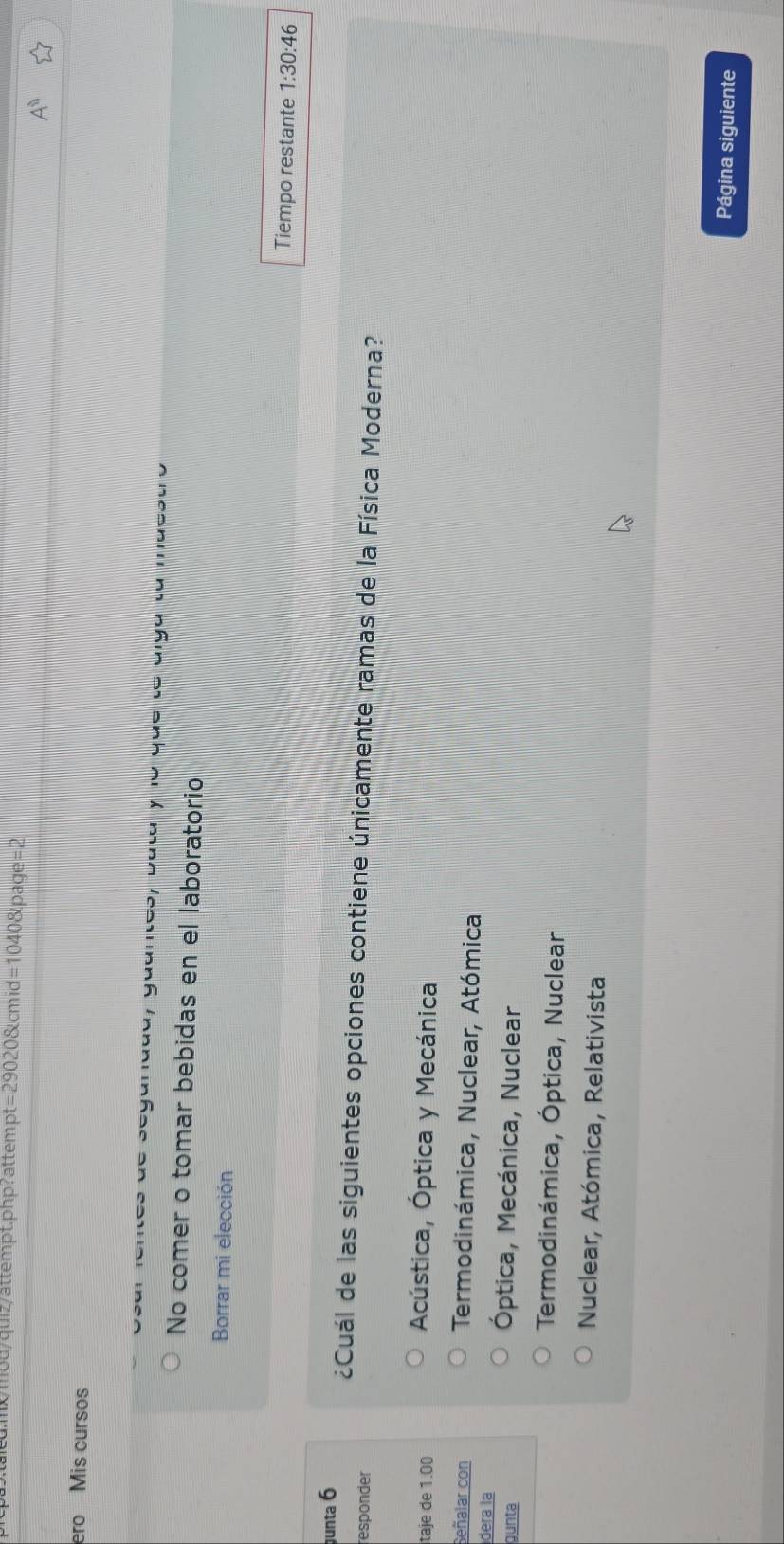 .mx/mou/quiz/attempt.php?attempt = 290208tcmid=10408tpage=2
ero Mis cursos
de seganddd, guantes, bata y lo que te alga ta maestro
No comer o tomar bebidas en el laboratorio
Borrar mi elección
Tiempo restante 1:30:46
unta 6
¿Cuál de las siguientes opciones contiene únicamente ramas de la Física Moderna?
responder
taje de 1.00 Acústica, Óptica y Mecánica
Señalar con Termodinámica, Nuclear, Atómica
dera la
gunta
Óptica, Mecánica, Nuclear
Termodinámica, Óptica, Nuclear
Nuclear, Atómica, Relativista
Página siguiente