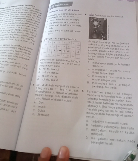 Pernlaman dan Peryüntingan Sederhar U Pemahaman
umya menbakan rangkaian tahapan merekai
ry  mol baor audio, híngga Mengka u l    suh satu jawaban yang benar.
La cemcona' Lstua sampaí pada kernaçapu'
n  naupun plängkat Junak. Narbun, Untuk   ge yang merupakan dokumentas !
e Perhatikan gambar berikut
nn de kelanggfan pirant rekarhan, b a
ex secara tertuñs adalah
O ber  sançankatán kegiatán perobegaça  notasi balok dan notasi angka
alat perekam suara gramofon
Ve    ātiáng 1à  seknologi penyimpanan data
S a  c ên con brhndan mun audio
ür mxröran dan perekam aud
g notasi dengan aplikasi ponse
au per unting an audio. 1  90 pintar
F atave Fad Audio Editor, Wark gBen
ung tdas berbayer, mérmag e  alas yang sesual kebutur  sing = Perhatikan gambar berGambar tersebut menunjukkan
sebuah alat yang menandai era 
Sarasiian Saïah satu aptikasi yannperekaman musik dengan metode
m apillasi penyuntingan audioelektrik. Berdasarkan analisismu.
dan memahami fungsi masing .dengan corong fonograf dan autograf
keunggulan alat ini jika dibandingkan
an menyunting karya musikma . riath Tidak periu khawati dinapus dan tidak tersimpan Berdasarkan analisismu, tangga
adaiah
kamu ketahui  ada diatonis shad, da. dan sin sama A. menangkap suara jenis bariton
Gunakan mikrofon yang * merekam bunyi dan dengan bunyi suara . . . dan tenor
do A. mi. fa. dan sol B. menangkap resonansi suara
B. sol, do, dan re tinggi dengan baik
tong data audio sesual C. la, sol, dan re C. menangkap resonansi suara
rendah dengan baik
D. sol, do, dan sl D. menangkap suara terompet
perbanyak bagian enempelkán salinan
Not ut diubah menjadi do karena gambang, dan banjo
pengucapan do lebih mudah 5. Perekaman dengan Al sangat
rtertu pada data
dibandingkan ut. Notasi ini akhirnya membantu pengenalan peserta didik
menjadi tangga nada diatonis skala terhadap teknologi mutakhir. Akan
Latin. Notasi ini disebut notasi __ . tetapi, harus hati-hati menggunakan
DAW berfungs
A. Dani teknologi Al jika tanpa pengawasan.
in antar-frack ahkan dàn
B. musik  Masalah yang sering terjadi ketika
C. Guido menggunakan teknologi Al adalah
rentan
D. Al-Mausili A. terjadinya manipulasi suara
B. terhadap pelanggaran hak cipta
C. mengalami kesulitan ketika
mengedit
D. mengalami kerusakan pada
perangkat lunak