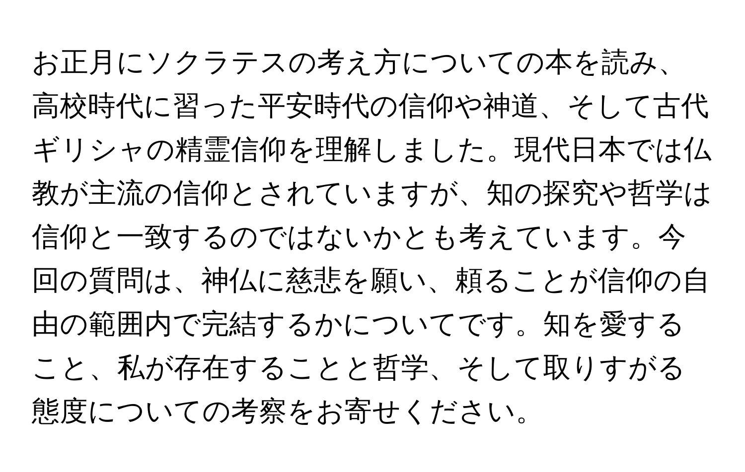 お正月にソクラテスの考え方についての本を読み、高校時代に習った平安時代の信仰や神道、そして古代ギリシャの精霊信仰を理解しました。現代日本では仏教が主流の信仰とされていますが、知の探究や哲学は信仰と一致するのではないかとも考えています。今回の質問は、神仏に慈悲を願い、頼ることが信仰の自由の範囲内で完結するかについてです。知を愛すること、私が存在することと哲学、そして取りすがる態度についての考察をお寄せください。