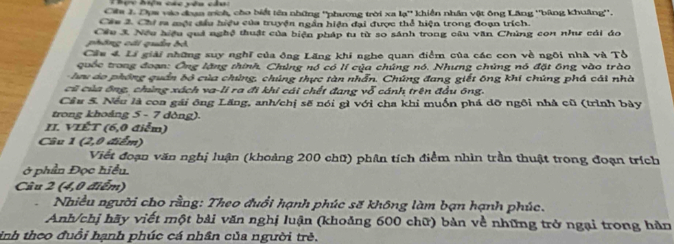 Thực hiện các yêu câu: 
Cáa 1 Dựw vào đoạn tmích, cho biết tên những ''phương trời xa lạ'' khiến nhân vật ông Lăng ''bảng khuâng''. 
Cáu 2. Chi ra một đầu hiệu của truyện ngẫn hiện đại được thể hiện trong đoạn trích. 
Cầu 3. Neu hiệu quả nghệ thuật của biện pháp tu từ so sánh trong câu văn Chúng con như cải áo 
phồng cái quần bỏ 
Cầu 4 Li giải những suy nghĩ của ông Lăng khi nghe quan điểm của các con về ngôi nhà và Tổ 
quốc trong đoạn: Ông lặng thính, Chúng nó có lí của chúng nó, Nhưng chúng nó đặt ông vào trào 
hu ào phống quần bộ của chúng, chúng thực tàn nhẫn. Chúng đang giết ông khi chúng phá cải nhà 
cũ của ông, chùng xách va-li ra đi khi cái chết đang vỗ cánh trên đầu ông. 
Cầu 5. Nếu là con gái ông Lăng, anh/chị sẽ nói gì với cha khi muốn phá dỡ ngôi nhà cũ (trình bày 
trong khoảng 5 - 7 dòng). 
II. VIÉT (6, 0 điễm) 
Câu 1 (2, 0 điểm) 
Viết đoạn văn nghị luận (khoảng 200 chữ) phân tích điểm nhìn trần thuật trong đoạn trích 
ở phần Đọc hiểu. 
Câu 2 (4,0 điểm) 
Nhiều người cho rằng: Theo đuổi hạnh phúc sẽ không làm bạn hạnh phúc. 
Anh/chị hãy viết một bài văn nghị luận (khoảng 600 chữ) bản về những trở ngại trong hàn 
inh theo đuổi hạnh phúc cá nhân của người trẻ.