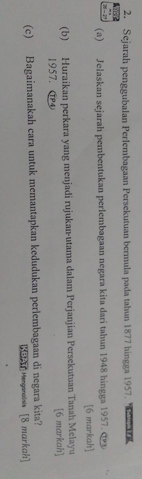 Sejarah penggubalan Perlembagaan Persekutuan bermula pada tahun 1877 hingga 1957.
26 - 27
(a) Jelaskan sejarah pembentukan perlembagaan negara kita dari tahun 1948 hingga 1957. α 
[6 markah] 
(b) Huraikan perkara yang menjadi rujukan·utama dalam Perjanjian Persekutuan Tanah Melayu
1957. T [6 markah] 
(c) Bagaimanakah cara untuk memantapkan kedudukan perlembagaan di negara kita? 
KBAT Menganalisis [8 markah]