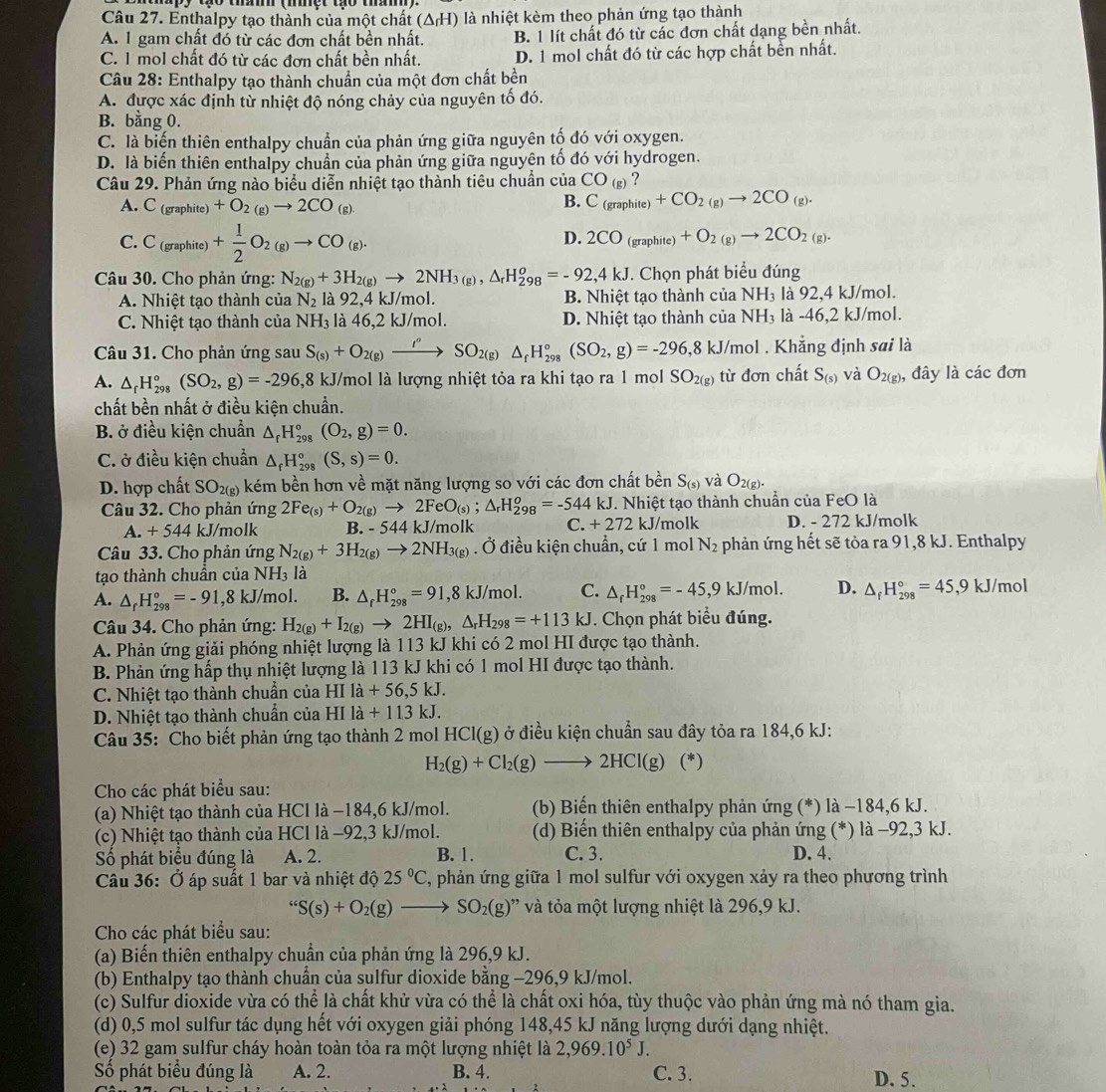 Enthalpy tạo thành của một chất (ΔH) là nhiệt kèm theo phản ứng tạo thành
A. 1 gam chất đó từ các đơn chất bền nhất. B. 1 lít chất đó từ các đơn chất dạng bền nhất.
C. 1 mol chất đó từ các đơn chất bền nhất. D. 1 mol chất đó từ các hợp chất bền nhất.
Câu 28: Enthalpy tạo thành chuẩn của một đơn chất bền
A. được xác định từ nhiệt độ nóng chảy của nguyên tố đó.
B. bằng 0.
C. là biến thiên enthalpy chuẩn của phản ứng giữa nguyên tố đó với oxygen.
D. là biến thiên enthalpy chuẩn của phản ứng giữa nguyên tố đó với hydrogen.
Câu 29. Phản ứng nào biểu diễn nhiệt tạo thành tiêu chuẩn của CO_(g)
A. - (graphite) +O_2(g)to 2CO_(g)
B. C_(graphite)+CO_2(g)to 2CO_(g).
C. C_(graphite) + 1/2 O_2(g)to CO_(g).
D. 2CO_(graphite)+O_2(g)to 2CO_2(g).
Câu 30. Cho phản ứng: N_2(g)+3H_2(g)to 2NH_3(g),△ _rH_(298)^o=-92,4kJ. Chọn phát biểu đúng
A. Nhiệt tạo thành của N_2 là 92,4 kJ/mol. B. Nhiệt tạo thành của NH_3 là 92,4 kJ/mol.
C. Nhiệt tạo thành của NH_3 là 46,2 kJ/mol. D. Nhiệt tạo thành của NH_3 là -46,2 kJ/mol.
Câu 31. Cho phản ứng sau S_(s)+O_2(g)xrightarrow I^(,,)SO_2(g)△ _fH_(298)°(SO_2,g)=-296,8kJ/ J/mol . Khẳng định sai là
A. △ _rH_(298)°(SO_2,g)=-296,8 ,8 kJ/mol là lượng nhiệt tỏa ra khi tạo ra 1 mol SO_2(g) từ đơn chất S_(s) và O_2(g) , đây là các đơn
chất bền nhất ở điều kiện chuẩn.
B. ở điều kiện chuẩn △ _rH_(298)°(O_2,g)=0.
C. ở điều kiện chuẩn △ _fH_(298)°(S,s)=0.
D. hợp chất SO_2(g) kém bền hơn về mặt năng lượng so với các đơn chất bền S_(s) và O_2(g).
Câu 32. Cho phản ứng 2Fe_(s)+O_2(g)to 2FeO_(s);△ _rH_(298)^o=-544kJ. Nhiệt tạo thành chuẩn của FeO là
A. +544 kJ/molk B. -544kJ /mol 16 a C.+272kJ/ molk D. - 272 kJ/molk
Câu 33. Cho phản ứng N_2(g)+3H_2(g)to 2NH_3(g). Ở điều kiện chuẩn, cứ 1 mol N_2 phản ứng hết sẽ tỏa ra 91,8 kJ. Enthalpy
tạo thành chuẩn của NH_3la
A. △ _fH_(298)°=-91,8kJ/ mol B. △ _fH_(298)°=91,8kJ/mol. C. △ _fH_(298)°=-45,9kJ/mol. D. △ _fH_(298)°=45,9 kJ/ mol
Câu 34. Cho phản ứng: H_2(g)+I_2(g)to 2HI_(g),△ _rH_298=+113kJ. Chọn phát biểu đúng.
A. Phản ứng giải phóng nhiệt lượng là 113 kJ khi có 2 mol HI được tạo thành.
B. Phản ứng hấp thụ nhiệt lượng là 113 kJ khi có 1 mol HI được tạo thành.
C. Nhiệt tạo thành chuẩn của HIla+56,5kJ.
D. Nhiệt tạo thành chuẩn của HIla+113 kJ.
Câu 35: Cho biết phản ứng tạo thành 2 mol HCl(g) ở điều kiện chuẩn sau đây tỏa ra 184,6 kJ:
H_2(g)+Cl_2(g)to 2HCl(g) (^circ  )
Cho các phát biểu sau:
(a) Nhiệt tạo thành của HCl là −184,6 kJ/mol. (b) Biến thiên enthalpy phản ứng (*) là −184,6 kJ.
(c) Nhiệt tạo thành của HCl là −92,3 kJ/mol. (d) Biến thiên enthalpy của phản ứng (*) là −92,3 kJ.
Số phát biểu đúng là A. 2. B. 1. C. 3. D. 4.
Câu 36: Ở áp suất 1 bar và nhiệt độ 25°C , phản ứng giữa 1 mol sulfur với oxygen xảy ra theo phương trình
“S(s)+O_2(g)to SO_2(g)” và tỏa một lượng nhiệt là 296,9 kJ.
Cho các phát biểu sau:
(a) Biến thiên enthalpy chuẩn của phản ứng là 296,9 kJ.
(b) Enthalpy tạo thành chuân của sulfur dioxide bằng -296,9 kJ/mol.
(c) Sulfur dioxide vừa có thể là chất khử vừa có thể là chất oxi hóa, tùy thuộc vào phản ứng mà nó tham gia.
(d) 0,5 mol sulfur tác dụng hết với oxygen giải phóng 148,45 kJ năng lượng dưới dạng nhiệt.
(e) 32 gam sulfur cháy hoàn toàn tỏa ra một lượng nhiệt là 2,969.10^5J.
Số phát biểu đúng là A. 2. B. 4. C. 3. D. 5.