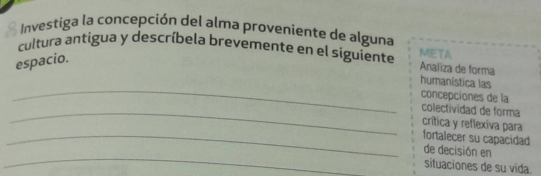 Investiga la concepción del alma proveniente de alguna 
cultura antigua y descríbela brevemente en el siguiente META 
espacio. 
Analiza de forma 
_ 
humanística las 
concepciones de la 
_colectividad de forma 
crítica y reflexiva para 
_fortalecer su capacidad 
_ 
de decisión en 
situaciones de su vida.