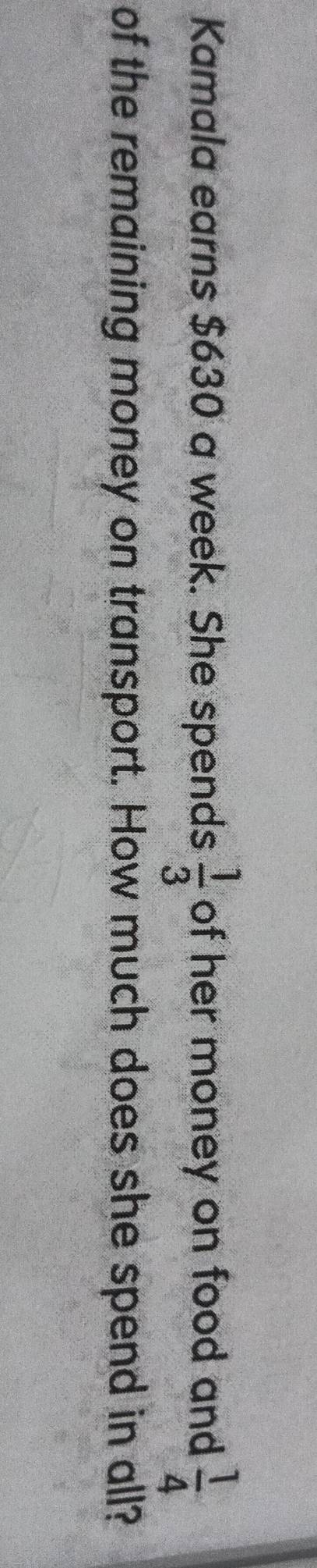 Kamala earns $630 a week. She spends  1/3  of her money on food and  1/4 
of the remaining money on transport. How much does she spend in all?