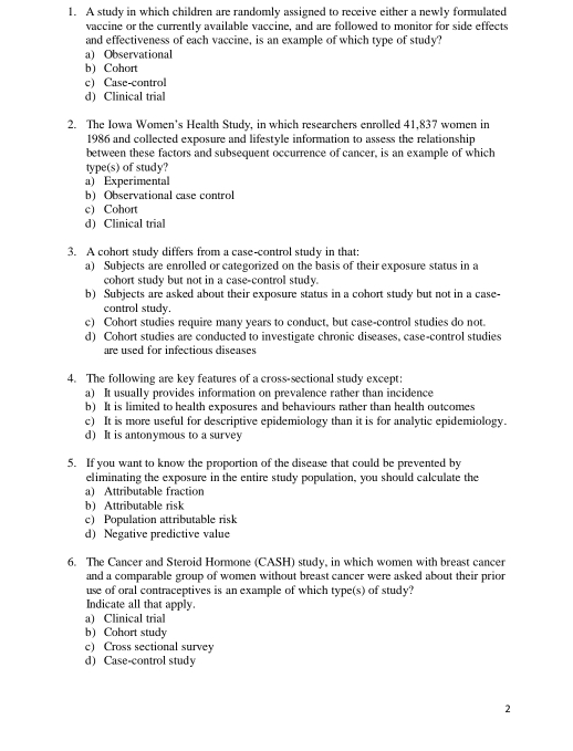 A study in which children are randomly assigned to receive either a newly formulated
vaccine or the currently available vaccine, and are followed to monitor for side effects
and effectiveness of each vaccine, is an example of which type of study?
a) Observational
b) Cohort
c) Case-control
d) Clinical trial
2. The Iowa Women's Health Study, in which researchers enrolled 41,837 women in
1986 and collected exposure and lifestyle information to assess the relationship
between these factors and subsequent occurrence of cancer, is an example of which
type(s) of study?
a) Experimental
b) Observational case control
c) Cohort
d) Clinical trial
3. A cohort study differs from a case-control study in that:
a) Subjects are enrolled or categorized on the basis of their exposure status in a
cohort study but not in a case-control study.
b) Subjects are asked about their exposure status in a cohort study but not in a case-
control study.
c) Cohort studies require many years to conduct, but case-control studies do not.
d) Cohort studies are conducted to investigate chronic diseases, case-control studies
are used for infectious diseases
4. The following are key features of a cross-sectional study except:
a) It usually provides information on prevalence rather than incidence
b) It is limited to health exposures and behaviours rather than health outcomes
c) It is more useful for descriptive epidemiology than it is for analytic epidemiology.
d) It is antonymous to a survey
5. If you want to know the proportion of the disease that could be prevented by
eliminating the exposure in the entire study population, you should calculate the
a) Attributable fraction
b) Attributable risk
c) Population attributable risk
d) Negative predictive value
6. The Cancer and Steroid Hormone (CASH) study, in which women with breast cancer
and a comparable group of women without breast cancer were asked about their prior
use of oral contraceptives is an example of which type(s) of study?
Indicate all that apply.
a) Clinical trial
b) Cohort study
c) Cross sectional survey
d) Case-control study
2