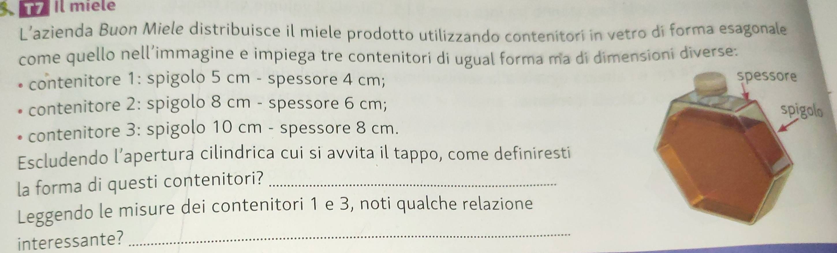 Il miele 
L’azienda Buon Miele distribuisce il miele prodotto utilizzando contenitori in vetro di forma esagonale 
come quello nell’immagine e impiega tre contenitori di ugual forma ma di dimensioni diverse: 
contenitore 1: spigolo 5 cm - spessore 4 cm; 
contenitore 2: spigolo 8 cm - spessore 6 cm; 
contenitore 3: spigolo 10 cm - spessore 8 cm. 
Escludendo l’apertura cilindrica cui si avvita il tappo, come definiresti 
la forma di questi contenitori?_ 
Leggendo le misure dei contenitori 1 e 3, noti qualche relazione 
interessante?_