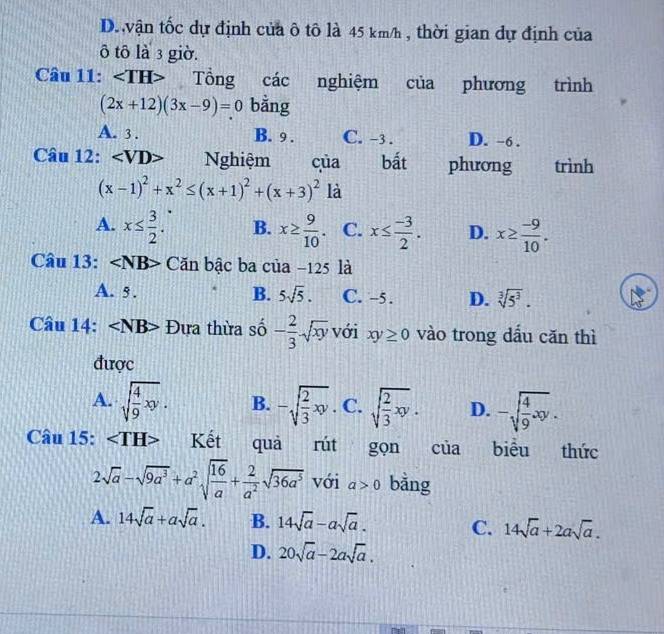 D. vận tốc dự định của ô tô là 45 km/h , thời gian dự định của
ô tô là 3 giờ.
Câu 11: ∠ TH> Tổng các nghiệm của phương trình
(2x+12)(3x-9)=0 bằng
A. 3. B. 9. C. -3. D. -6.
Câu 12: Nghiệm của bất phương trình
(x-1)^2+x^2≤ (x+1)^2+(x+3)^2 là
A. x≤  3/2 . B. x≥  9/10 . C. x≤  (-3)/2 . D. x≥  (-9)/10 . 
Câu 13: ∠ NB Căn bậc ba của −125 là
A. 5. B. 5sqrt(5). C. -5. D. sqrt[3](5^3). 
Câu 14: ∠ NB Đựa thừa số - 2/3 sqrt(xy) với xy≥ 0 vào trong dầu căn thì
được
A. sqrt(frac 4)9xy. B. -sqrt(frac 2)3xy C. sqrt(frac 2)3xy. D. -sqrt(frac 4)9xy. 
Câu 15: Kết quà rút gọn của biểu thức
2sqrt(a)-sqrt(9a^3)+a^2sqrt(frac 16)a+ 2/a^2 sqrt(36a^5) với a>0 bằng
A. 14sqrt(a)+asqrt(a). B. 14sqrt(a)-asqrt(a). C. 14sqrt(a)+2asqrt(a).
D. 20sqrt(a)-2asqrt(a).
