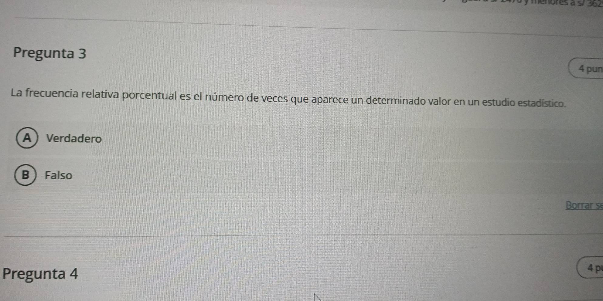 menores à s/ 362
Pregunta 3
4 pun
La frecuencia relativa porcentual es el número de veces que aparece un determinado valor en un estudio estadístico.
AVerdadero
B  Falso
Borrar se
Pregunta 4
4 p